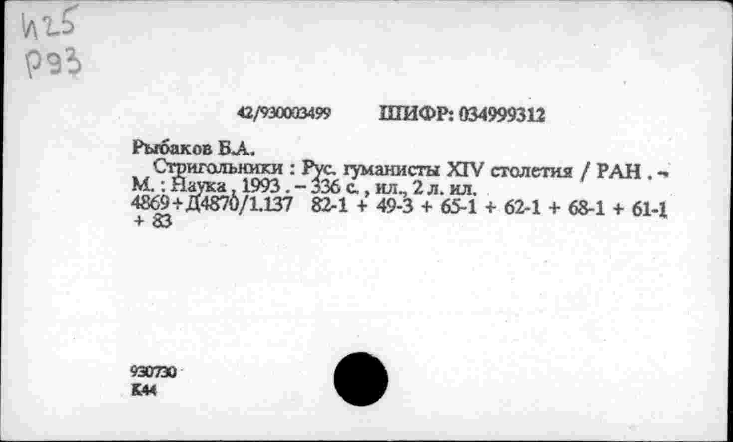 ﻿
42/930003499 ШИФР: 034999312
Рыбаков БА.
Стригольники : Рус. гуманисты XIV столетия / РАН . -М.: Наука, 1993. - 336 с,, ил., 2 л. ил.
4869+Д4870/1.137 82-1 + 49-3 + 65-1 + 62-1 + 68-1 + 61-1 + 83
93О7ЭО
К44